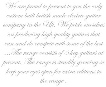 We are proud to present to you the only custom built british made electric guitar company in the Uk. We pride ourselves on producing high quality guitars that can and do compete with some of the best ...The range consists of 5 key guitars at present. The range is steadily growing so keep your eyes open for extra editions to the range .